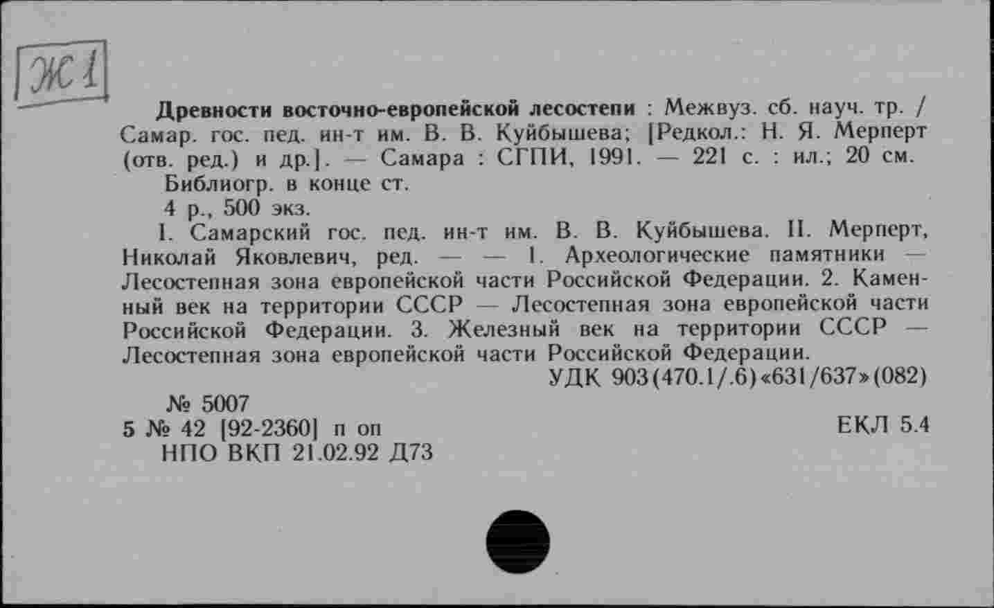 ﻿Древности восточно-европейской лесостепи : Межвуз. сб. науч. тр. / Самар, гос. пед. ин-т им. В. В. Куйбышева; [Редкол.: Н. Я. Мерперт (отв. ред.) и др.]. — Самара : СГПИ, 1991. — 221 с. : ил.; 20 см.
Библиогр. в конце ст.
4 р., 500 экз.
I. Самарский гос. пед. ин-т им. В. В. Куйбышева. II. Мерперт, Николай Яковлевич, ред. — —■ 1. Археологические памятники -Лесостепная зона европейской части Российской Федерации. 2. Каменный век на территории СССР — Лесостепная зона европейской части Российской Федерации. 3. Железный век на территории СССР — Лесостепная зона европейской части Российской Федерации.
УДК 903(470.1 /.6)«631/637»(082) № 5007
5 № 42 [92-2360] п оп	ЕКЛ 5.4
НПО ВКП 21.02.92 Д73